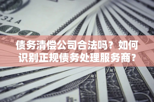 北京债务清偿公司合法吗？如何识别正规债务处理服务商？