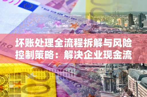 北京坏账处理全流程拆解与风险控制策略：解决企业现金流顽疾的实战指南