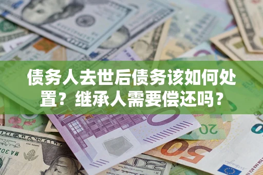 北京债务人去世后债务该如何处置？继承人需要偿还吗？