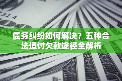 北京债务纠纷如何解决？五种合法追讨欠款途径全解析