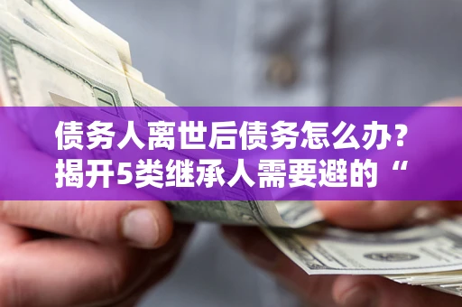 北京债务人离世后债务怎么办？揭开5类继承人需要避的“坑”