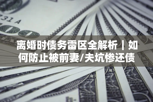 北京离婚时债务雷区全解析｜如何防止被前妻/夫坑惨还债？