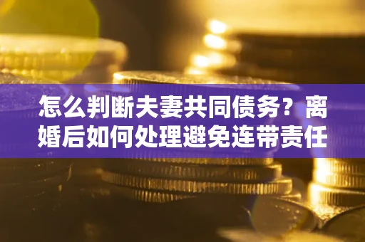 北京怎么判断夫妻共同债务？离婚后如何处理避免连带责任？