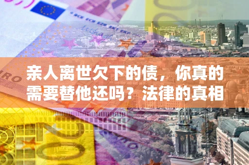 北京亲人离世欠下的债，你真的需要替他还吗？法律的真相或许与你想的不一样